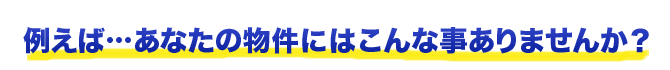 たとえば、あなたの物件にはこんなことはありませんか？